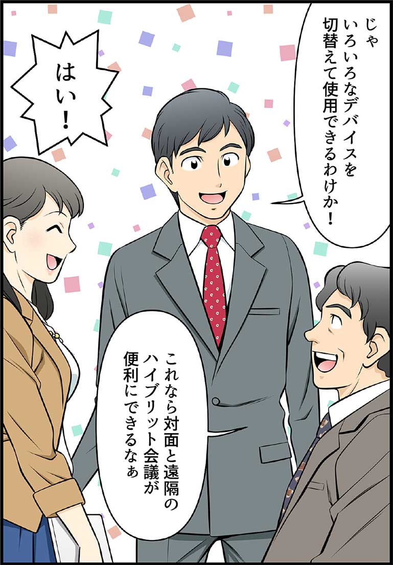 じゃいろいろなデバイスを切替えて使用できるわけか! これなら対面と遠隔のハイブリット会議が便利にできるなぁ はい!