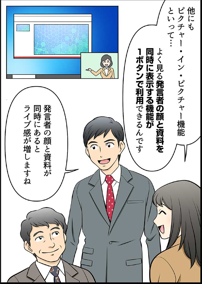 他にもピクチャー・イン・ピクチャー機能といって… よく見る発言者の顔と資料を同時に表示する機能が1ボタンで利用できるんです 発言者の顔と資料が同時にあるとライブ感が増しますね